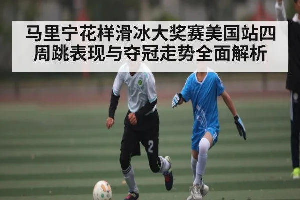 马里宁花样滑冰大奖赛美国站四周跳表现与夺冠走势全面解析